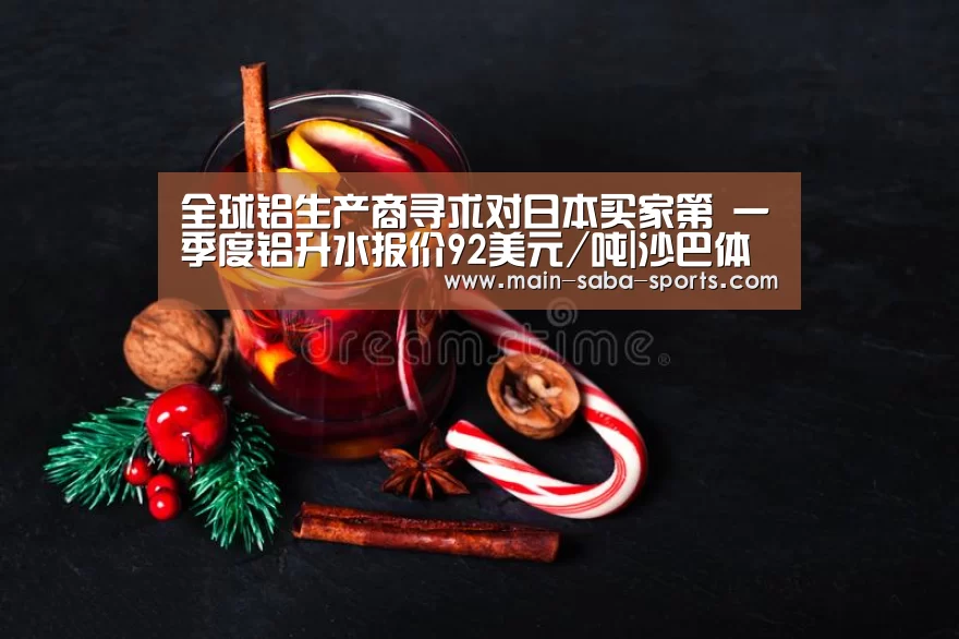 全球铝生产商寻求对日本买家第 一季度铝升水报价92美元/吨|沙巴体育(图2) 沙巴体育
