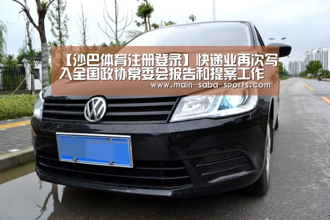 【沙巴体育注册登录】快递业再次写入全国政协常委会报告和提案工作报告(图1) 沙巴体育官网